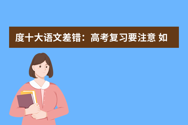 度十大语文差错：高考复习要注意 如何检验现阶段中高考复习效果